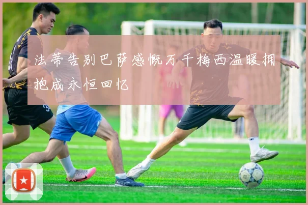 法蒂告别巴萨感慨万千梅西温暖拥抱成永恒回忆
