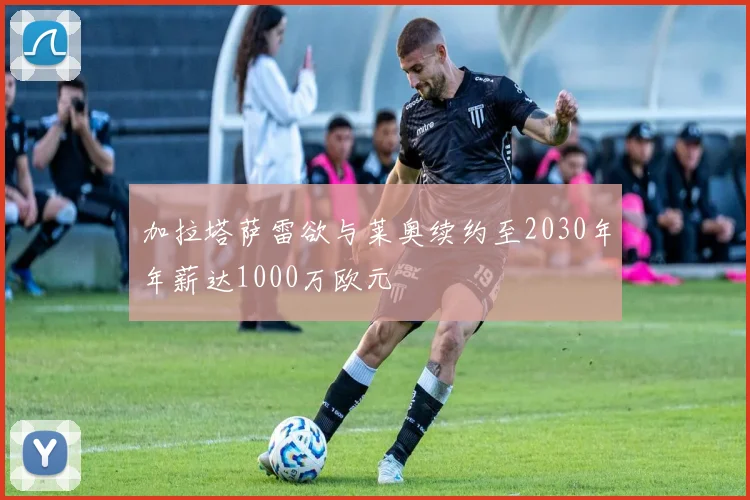 加拉塔萨雷欲与莱奥续约至2030年年薪达1000万欧元