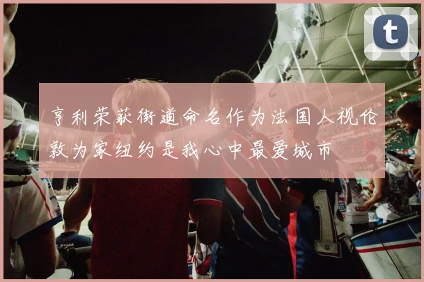 亨利荣获街道命名作为法国人视伦敦为家纽约是我心中最爱城市
