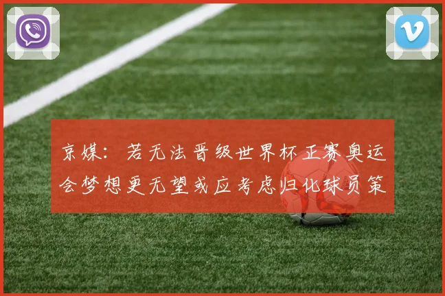 京媒：若无法晋级世界杯正赛奥运会梦想更无望或应考虑归化球员策略