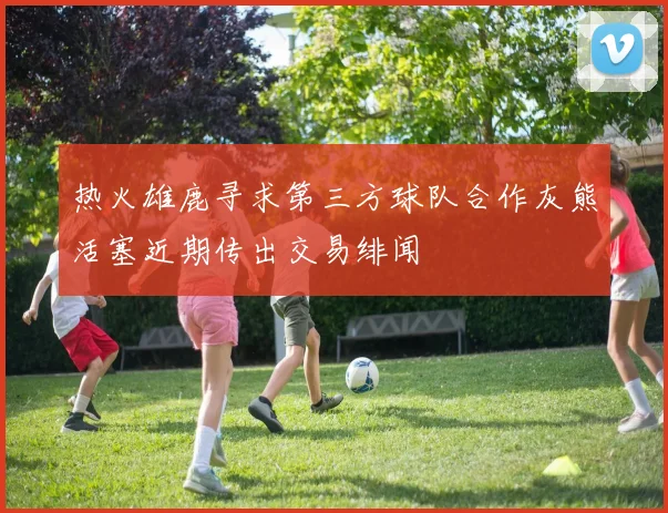 热火雄鹿寻求第三方球队合作灰熊活塞近期传出交易绯闻