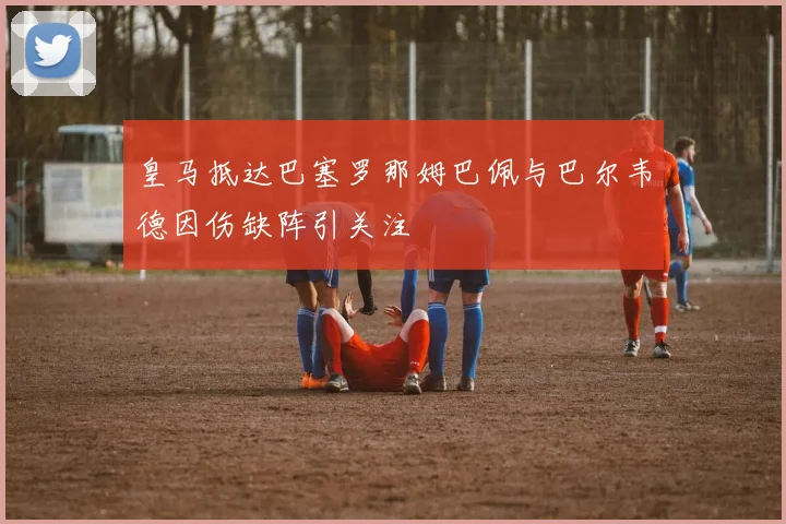 皇马抵达巴塞罗那姆巴佩与巴尔韦德因伤缺阵引关注