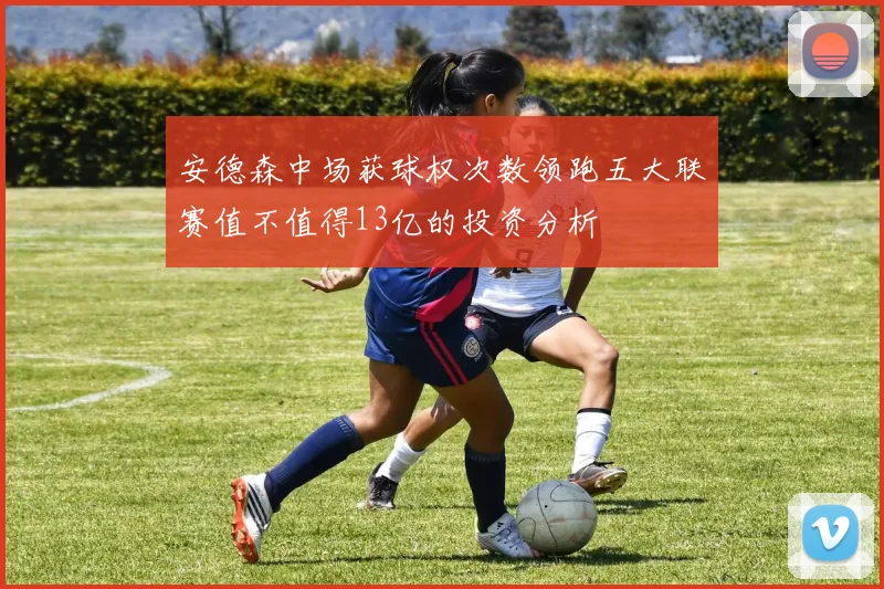 安德森中场获球权次数领跑五大联赛值不值得13亿的投资分析