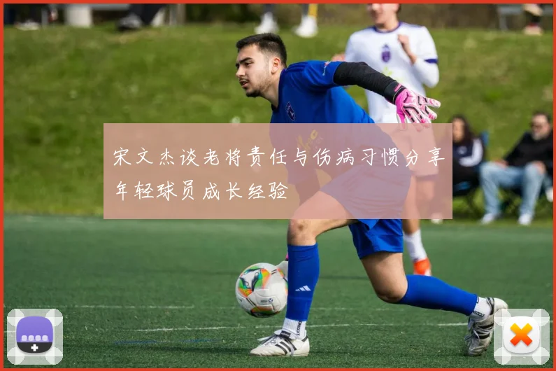 宋文杰谈老将责任与伤病习惯分享年轻球员成长经验