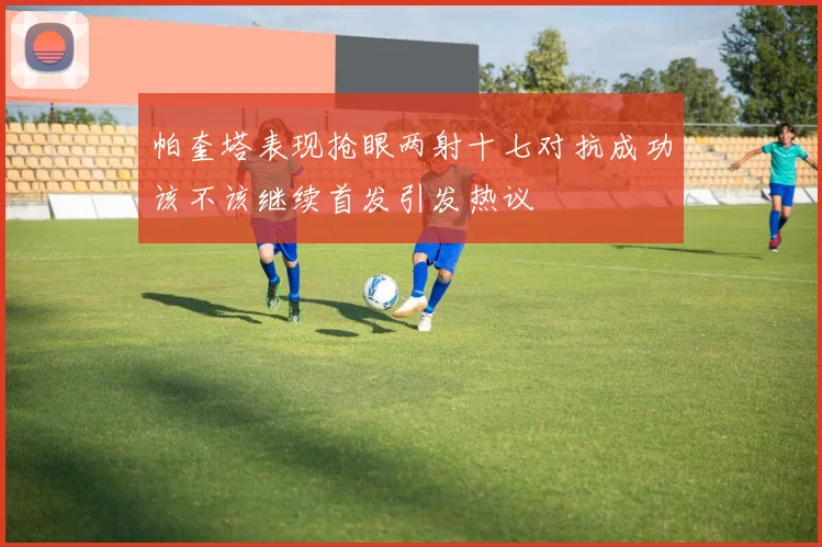帕奎塔表现抢眼两射十七对抗成功该不该继续首发引发热议