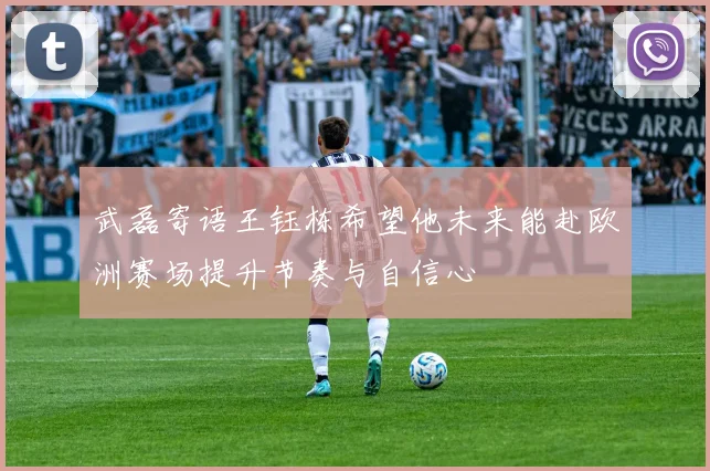 武磊寄语王钰栋希望他未来能赴欧洲赛场提升节奏与自信心