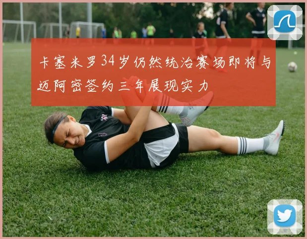 卡塞米罗34岁仍然统治赛场即将与迈阿密签约三年展现实力