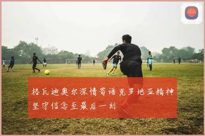 格瓦迪奥尔深情寄语克罗地亚精神坚守信念至最后一刻