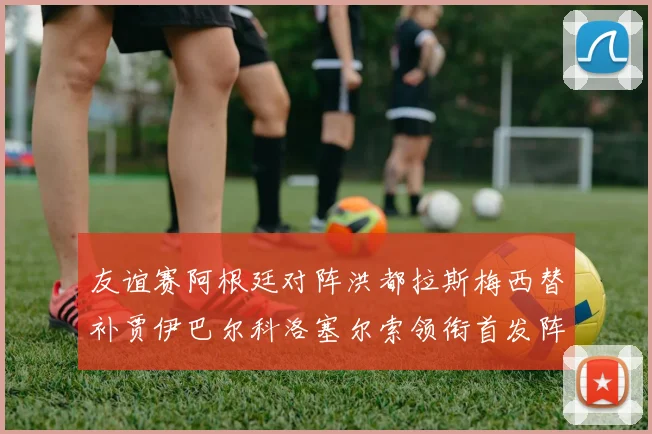 友谊赛阿根廷对阵洪都拉斯梅西替补贾伊巴尔科洛塞尔索领衔首发阵容