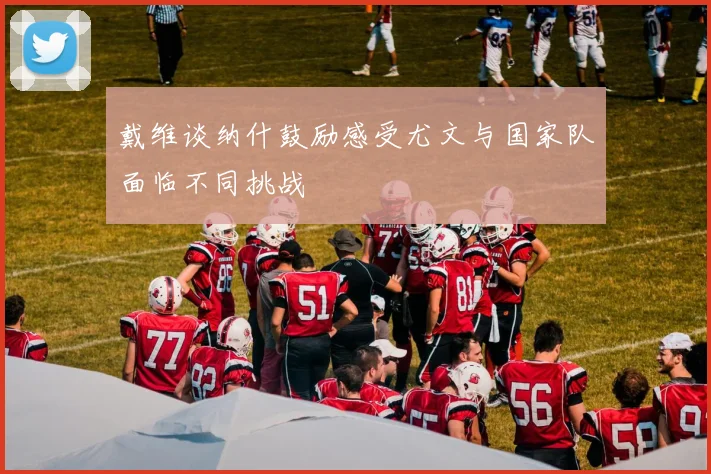 戴维谈纳什鼓励感受尤文与国家队面临不同挑战