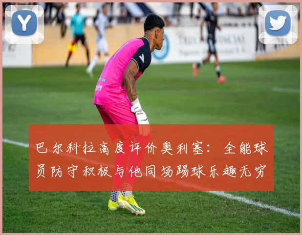 巴尔科拉高度评价奥利塞：全能球员防守积极与他同场踢球乐趣无穷